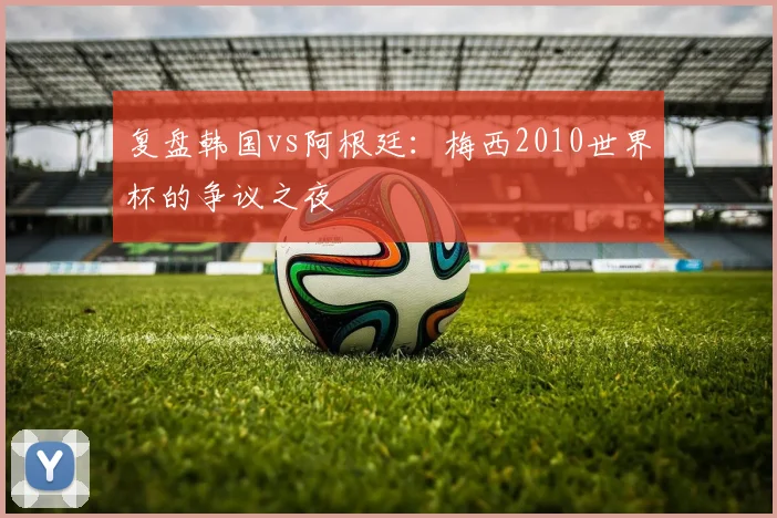 复盘韩国vs阿根廷：梅西2010世界杯的争议之夜